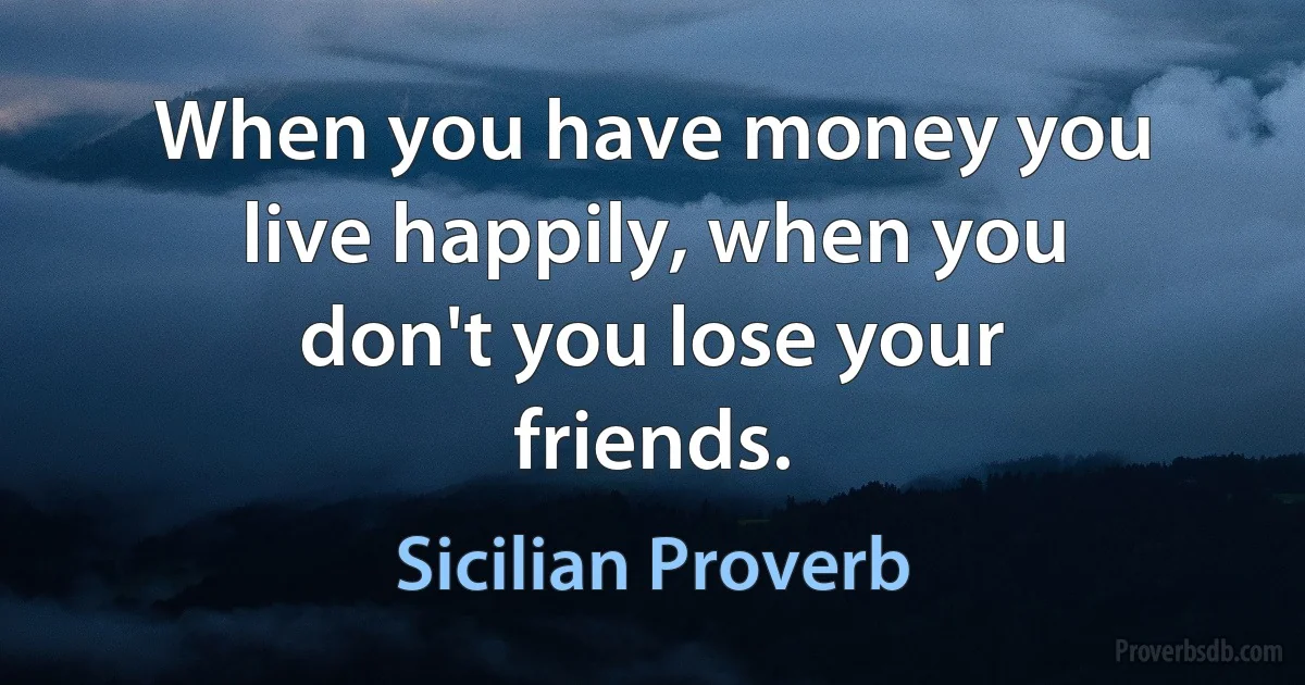 When you have money you live happily, when you don't you lose your friends. (Sicilian Proverb)