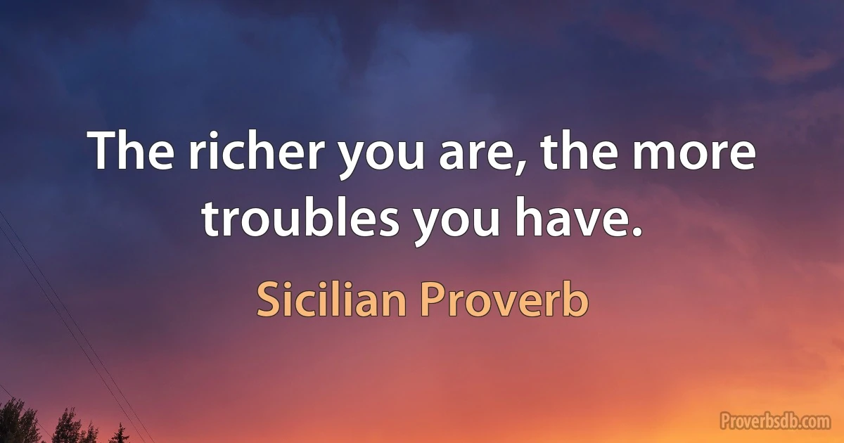 The richer you are, the more troubles you have. (Sicilian Proverb)