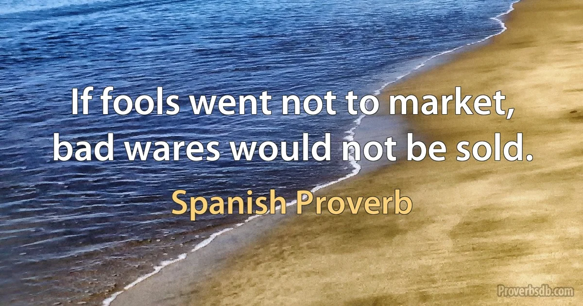 If fools went not to market, bad wares would not be sold. (Spanish Proverb)