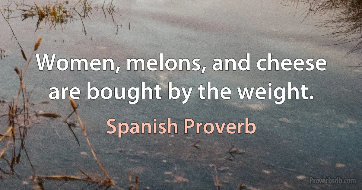 Women, melons, and cheese are bought by the weight. (Spanish Proverb)