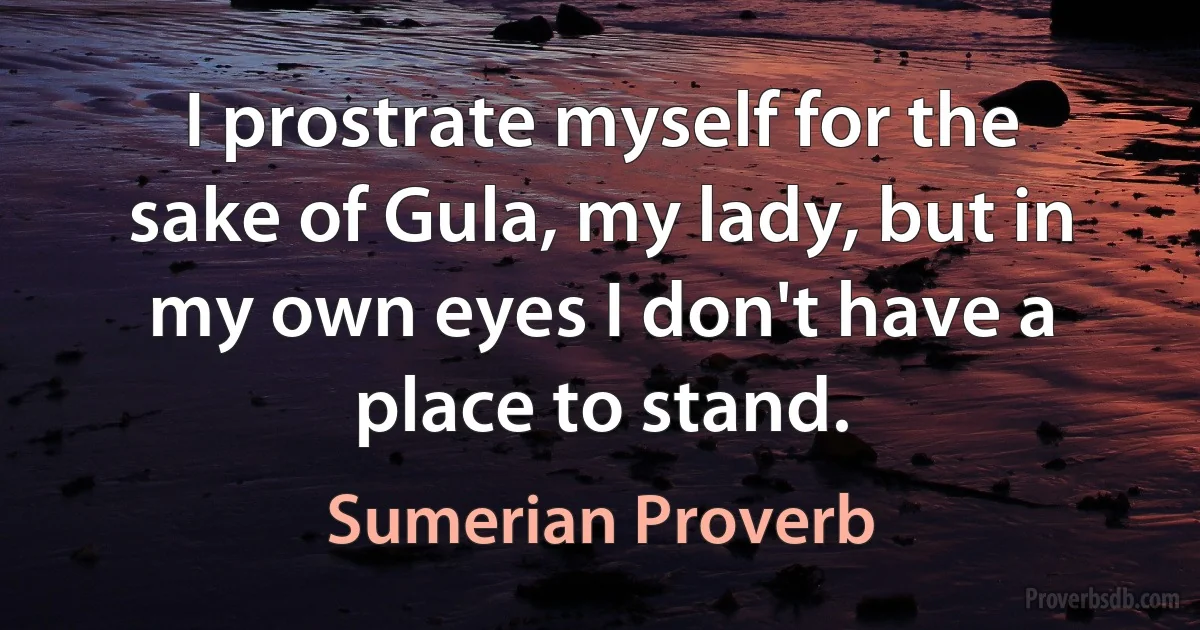 I prostrate myself for the sake of Gula, my lady, but in my own eyes I don't have a place to stand. (Sumerian Proverb)