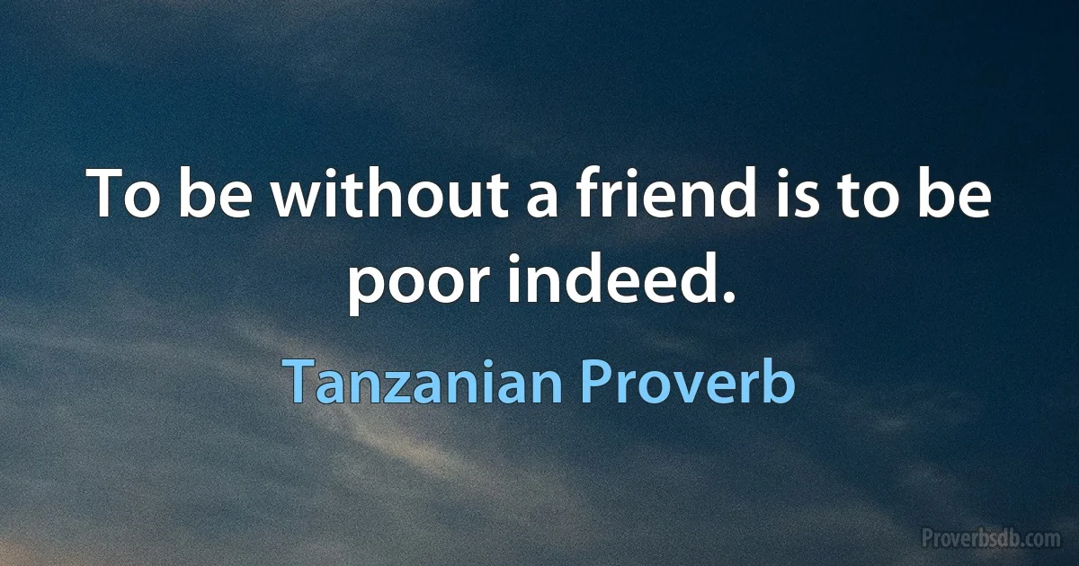 To be without a friend is to be poor indeed. (Tanzanian Proverb)