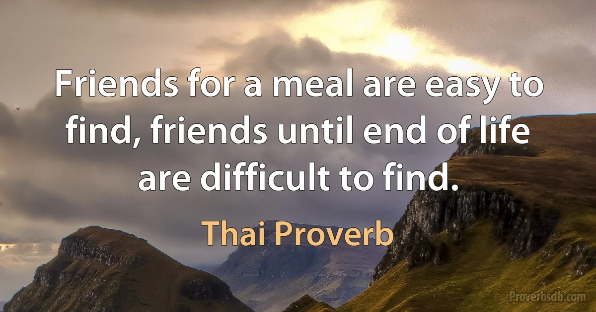 Friends for a meal are easy to find, friends until end of life are difficult to find. (Thai Proverb)