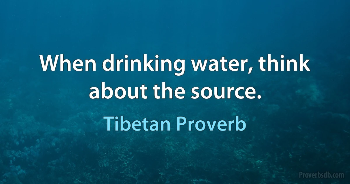 When drinking water, think about the source. (Tibetan Proverb)