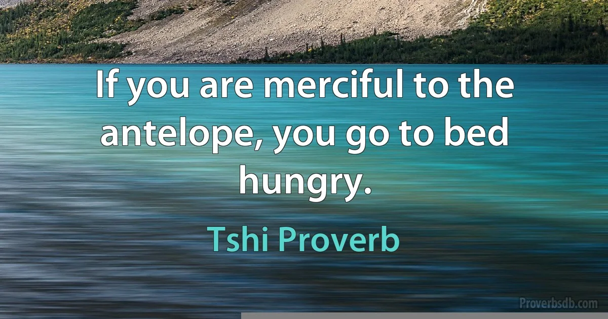 If you are merciful to the antelope, you go to bed hungry. (Tshi Proverb)