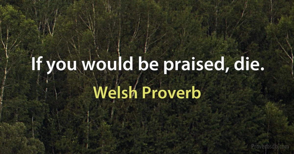 If you would be praised, die. (Welsh Proverb)