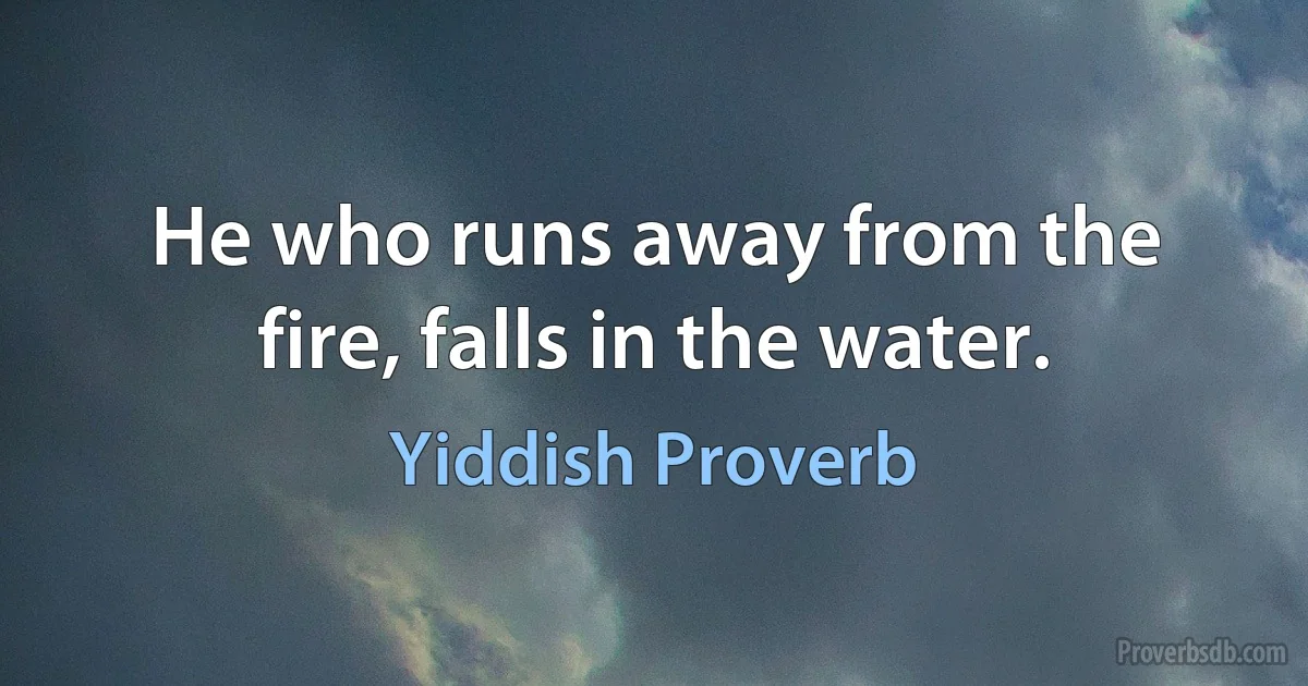 He who runs away from the fire, falls in the water. (Yiddish Proverb)