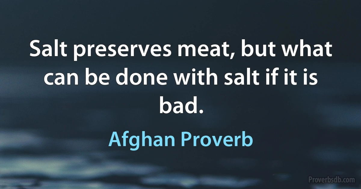 Salt preserves meat, but what can be done with salt if it is bad. (Afghan Proverb)