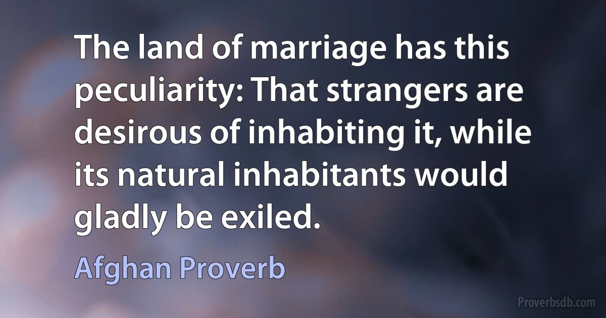 The land of marriage has this peculiarity: That strangers are desirous of inhabiting it, while its natural inhabitants would gladly be exiled. (Afghan Proverb)