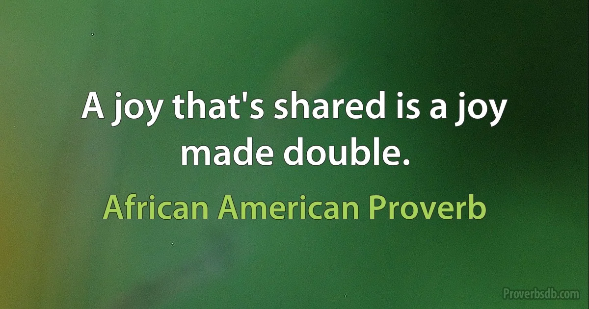 A joy that's shared is a joy made double. (African American Proverb)