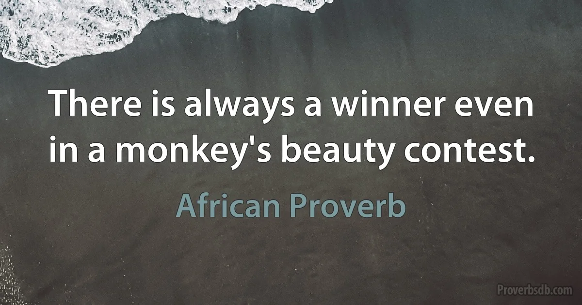 There is always a winner even in a monkey's beauty contest. (African Proverb)