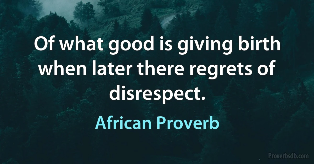 Of what good is giving birth when later there regrets of disrespect. (African Proverb)