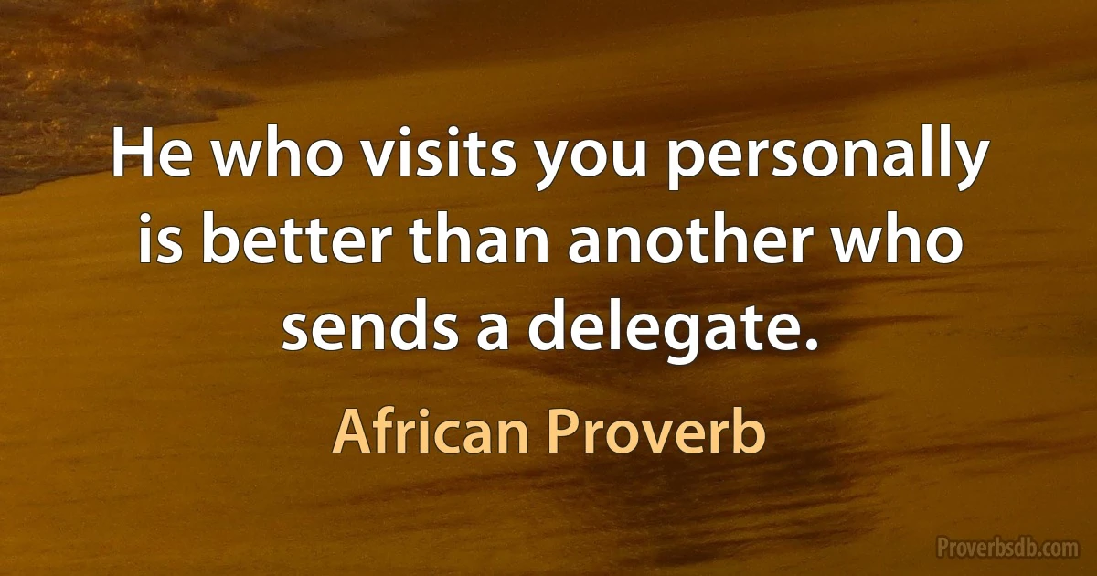 He who visits you personally is better than another who sends a delegate. (African Proverb)