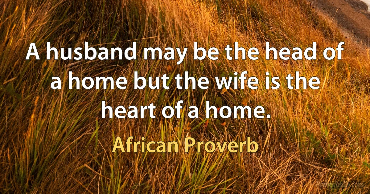 A husband may be the head of a home but the wife is the heart of a home. (African Proverb)