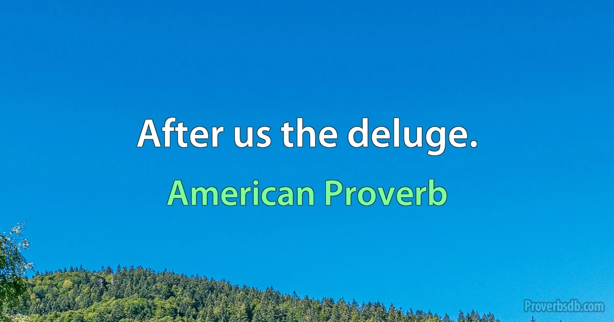 After us the deluge. (American Proverb)