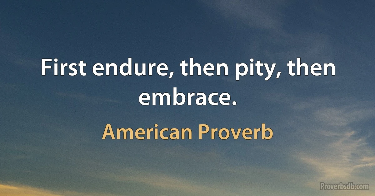 First endure, then pity, then embrace. (American Proverb)