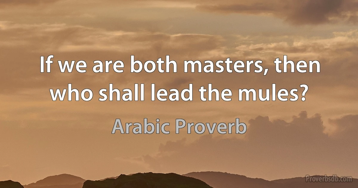 If we are both masters, then who shall lead the mules? (Arabic Proverb)