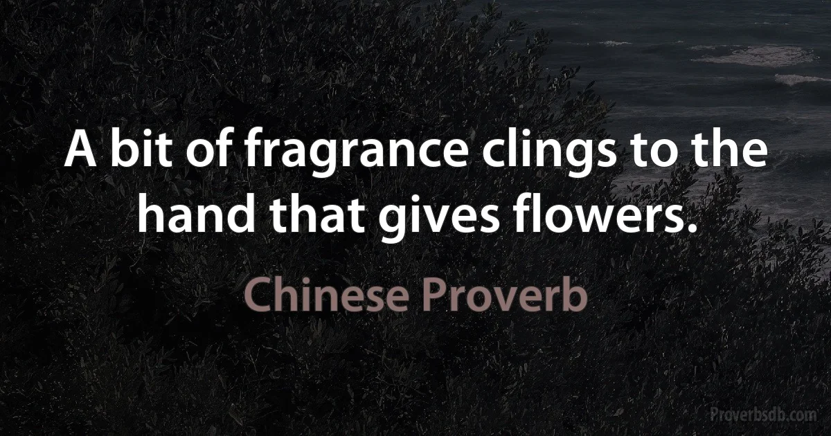 A bit of fragrance clings to the hand that gives flowers. (Chinese Proverb)