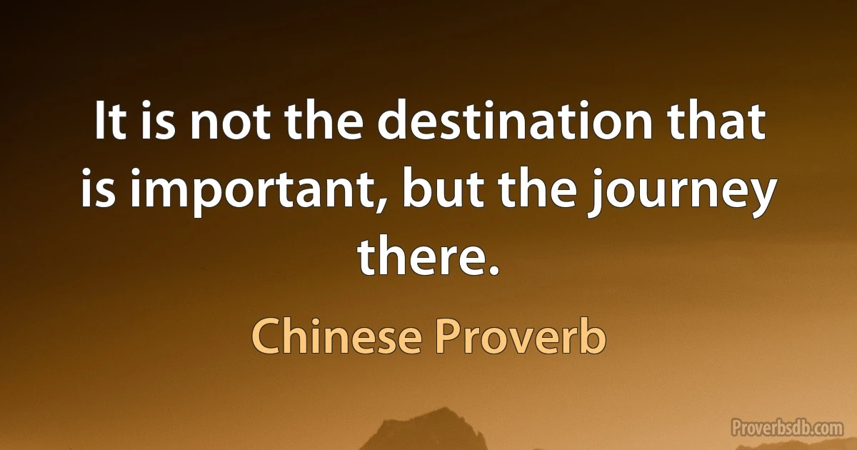 It is not the destination that is important, but the journey there. (Chinese Proverb)