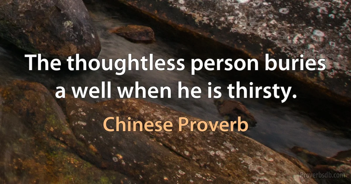 The thoughtless person buries a well when he is thirsty. (Chinese Proverb)