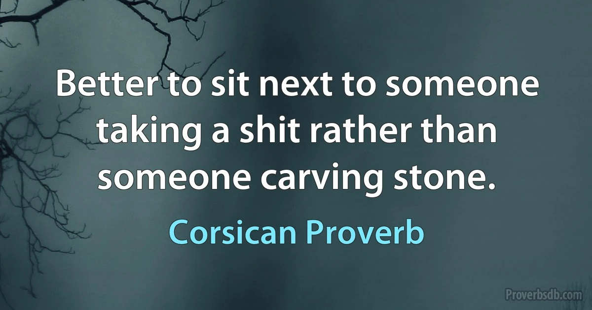 Better to sit next to someone taking a shit rather than someone carving stone. (Corsican Proverb)