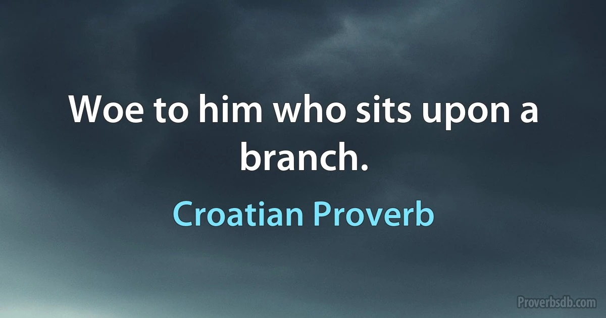 Woe to him who sits upon a branch. (Croatian Proverb)