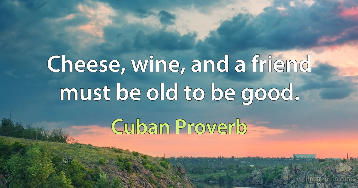 Cheese, wine, and a friend must be old to be good. (Cuban Proverb)