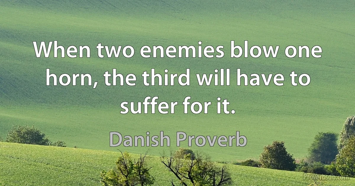 When two enemies blow one horn, the third will have to suffer for it. (Danish Proverb)