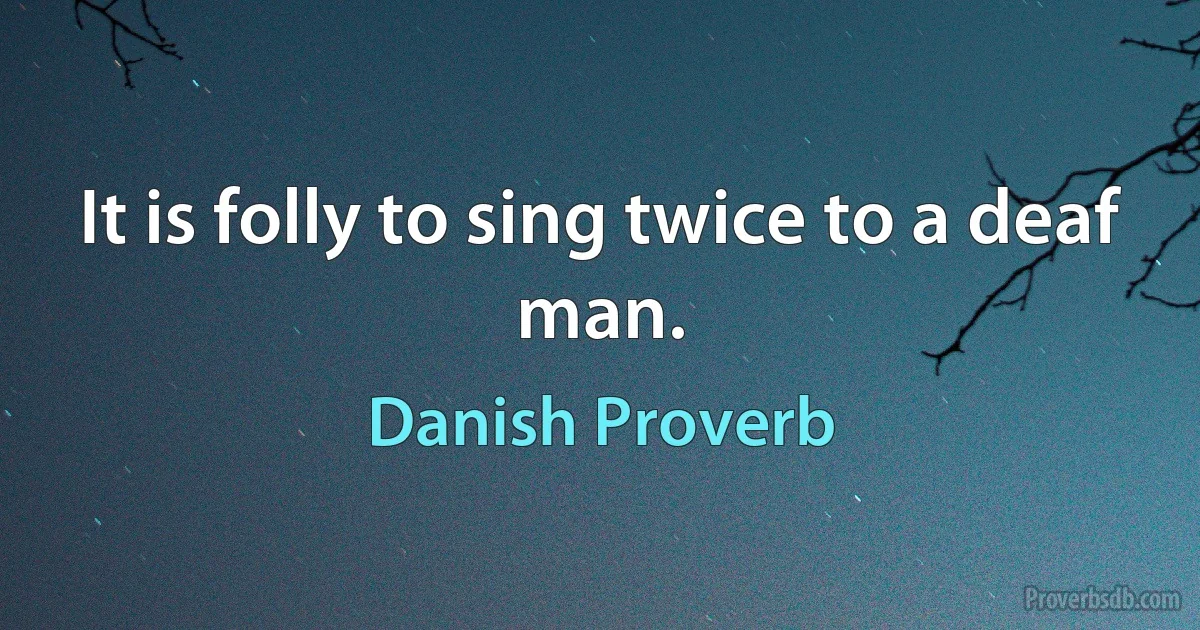 It is folly to sing twice to a deaf man. (Danish Proverb)