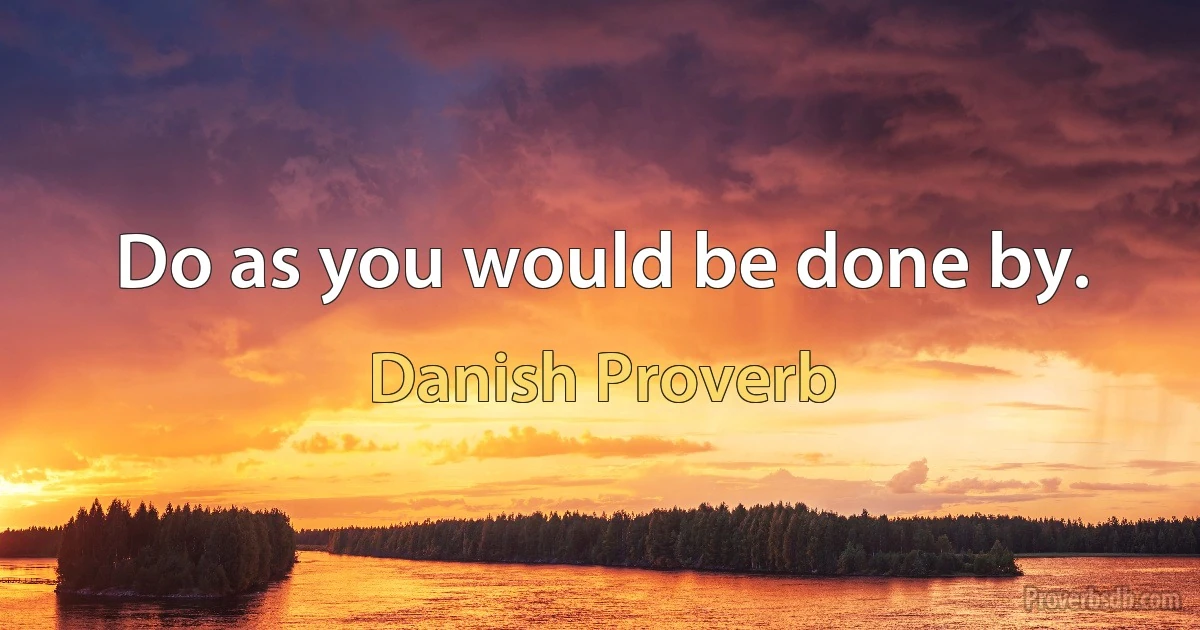 Do as you would be done by. (Danish Proverb)