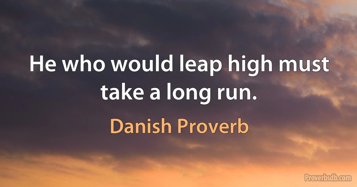 He who would leap high must take a long run. (Danish Proverb)