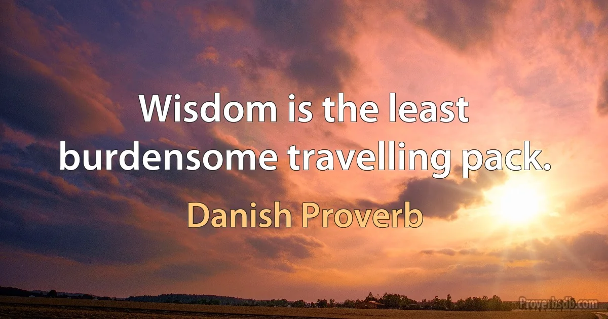 Wisdom is the least burdensome travelling pack. (Danish Proverb)