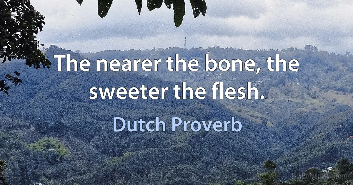 The nearer the bone, the sweeter the flesh. (Dutch Proverb)