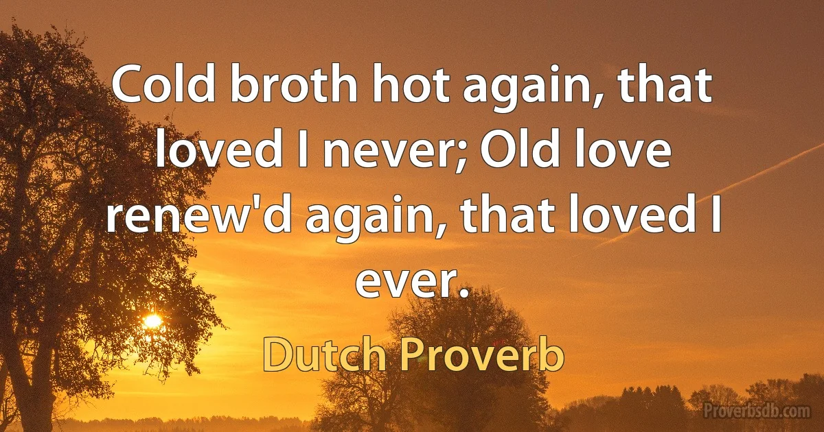 Cold broth hot again, that loved I never; Old love renew'd again, that loved I ever. (Dutch Proverb)