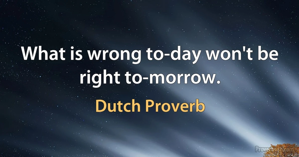 What is wrong to-day won't be right to-morrow. (Dutch Proverb)