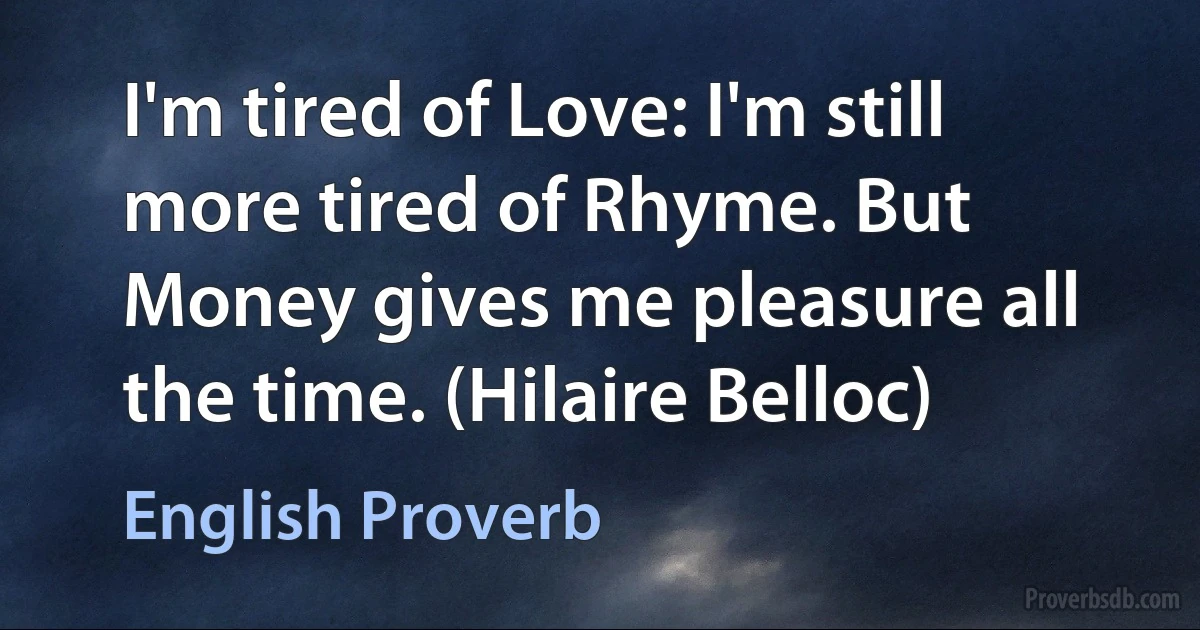 I'm tired of Love: I'm still more tired of Rhyme. But Money gives me pleasure all the time. (Hilaire Belloc) (English Proverb)