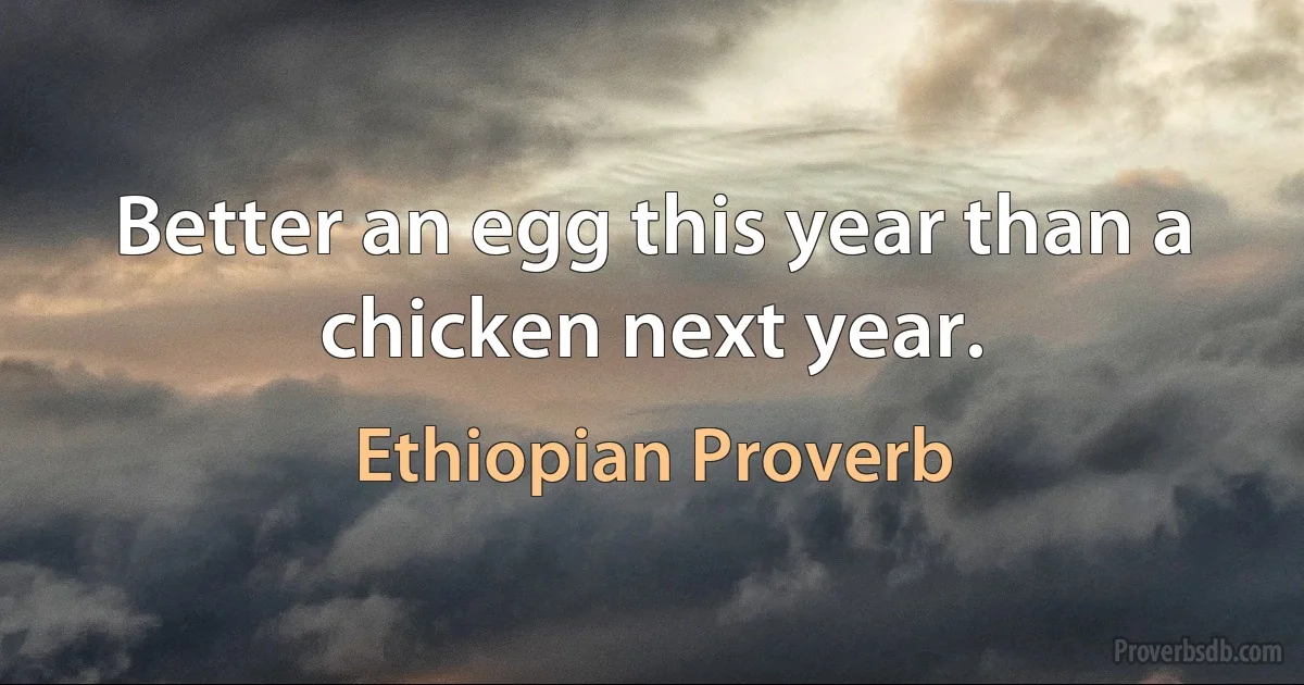 Better an egg this year than a chicken next year. (Ethiopian Proverb)