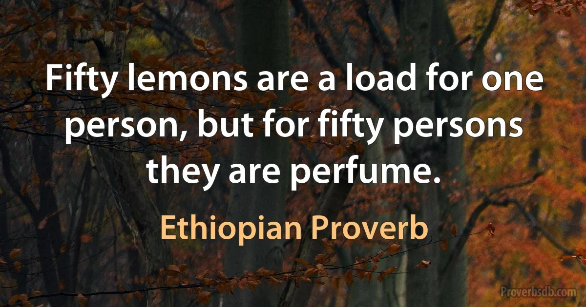 Fifty lemons are a load for one person, but for fifty persons they are perfume. (Ethiopian Proverb)