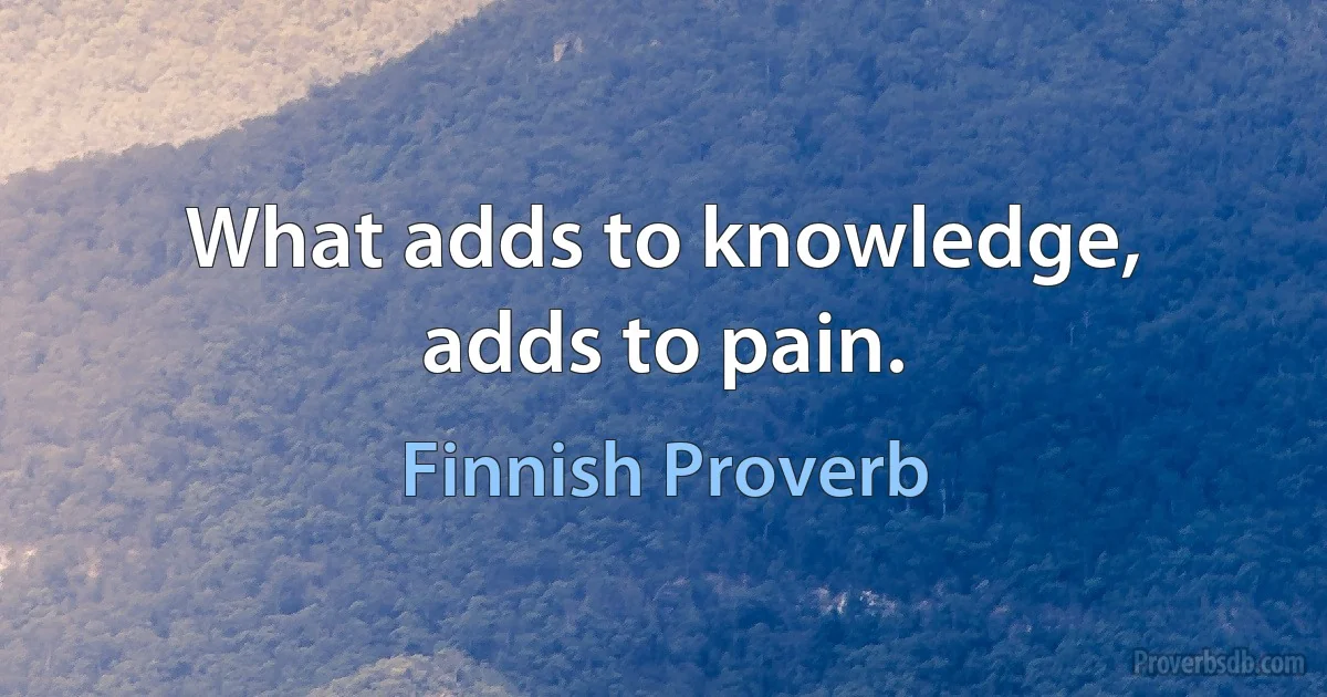 What adds to knowledge, adds to pain. (Finnish Proverb)