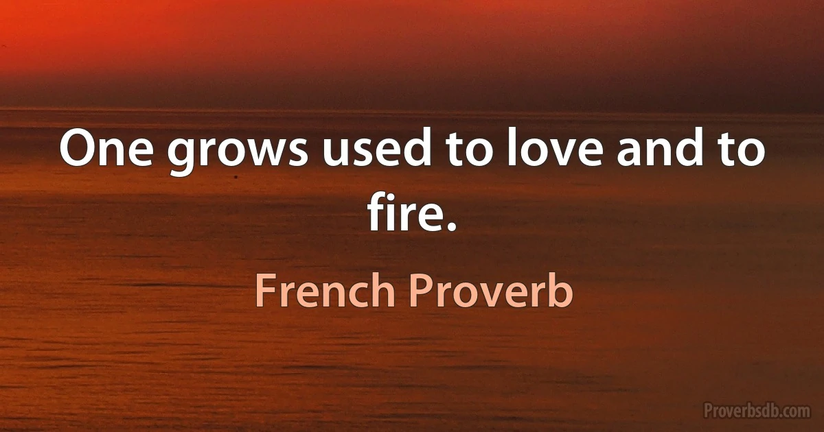 One grows used to love and to fire. (French Proverb)