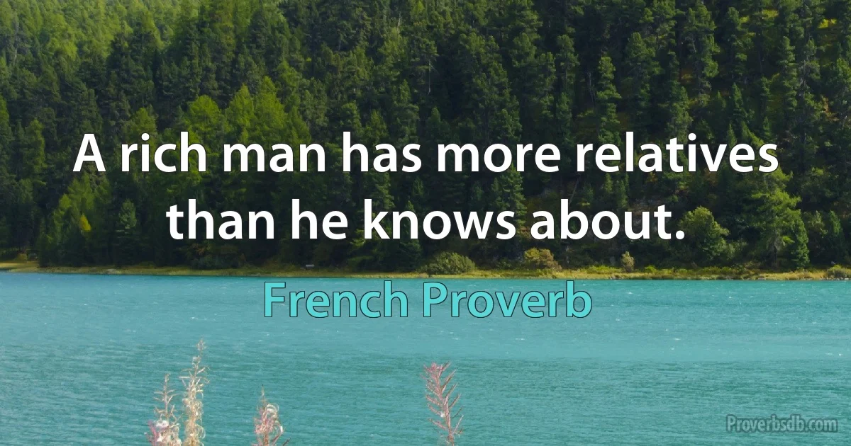 A rich man has more relatives than he knows about. (French Proverb)