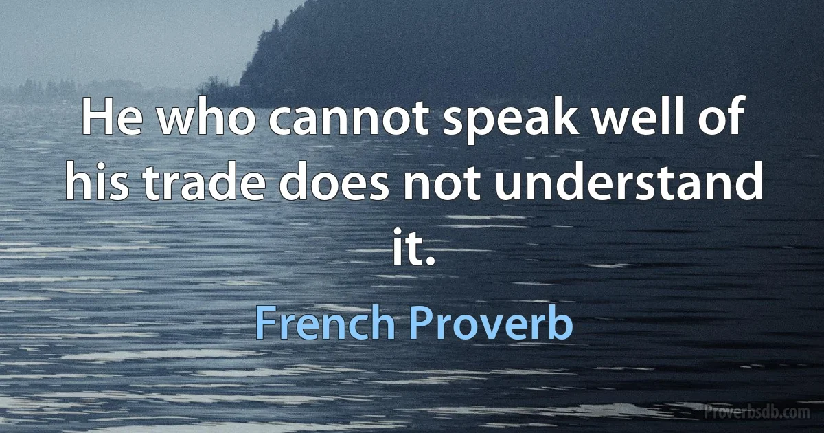 He who cannot speak well of his trade does not understand it. (French Proverb)