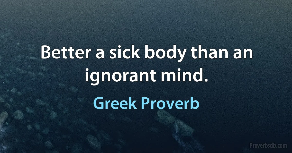 Better a sick body than an ignorant mind. (Greek Proverb)