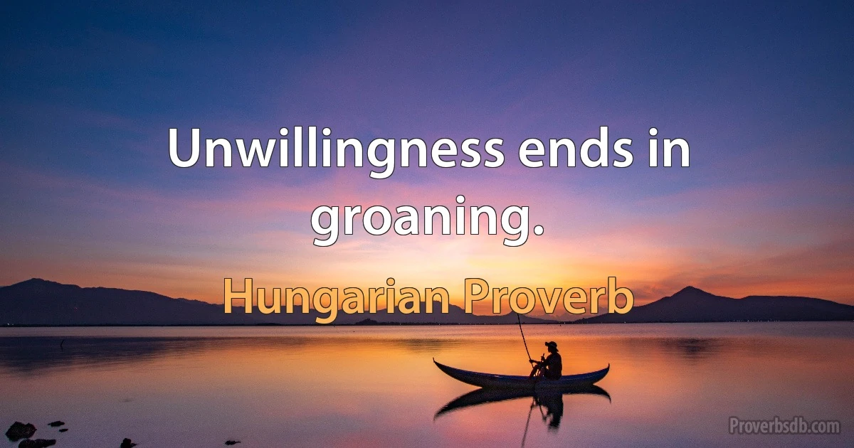 Unwillingness ends in groaning. (Hungarian Proverb)