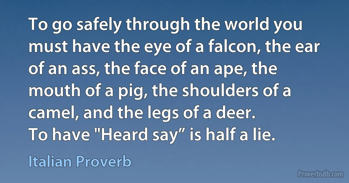 To go safely through the world you must have the eye of a falcon, the ear of an ass, the face of an ape, the mouth of a pig, the shoulders of a camel, and the legs of a deer.
To have "Heard say” is half a lie. (Italian Proverb)