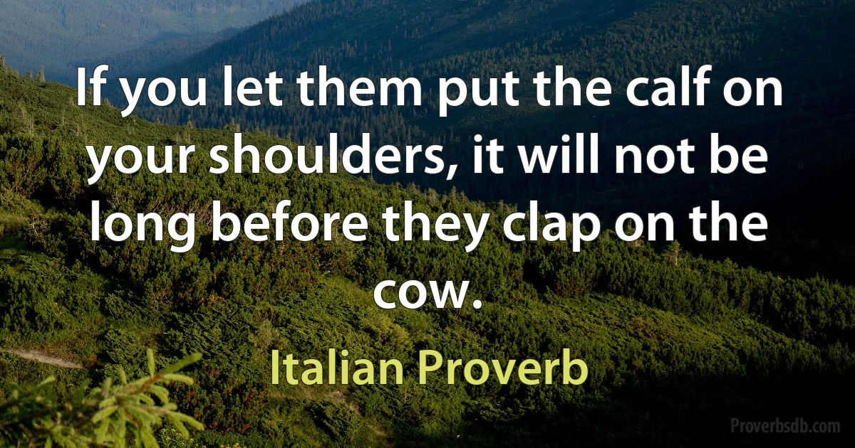 If you let them put the calf on your shoulders, it will not be long before they clap on the cow. (Italian Proverb)