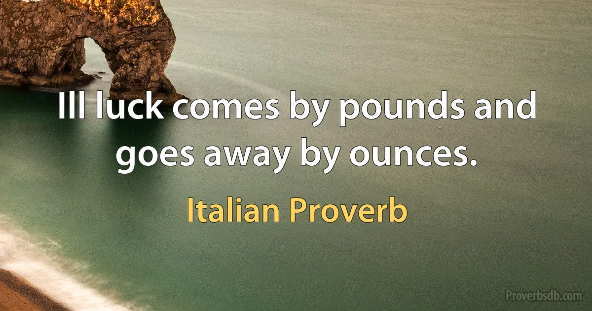 Ill luck comes by pounds and goes away by ounces. (Italian Proverb)