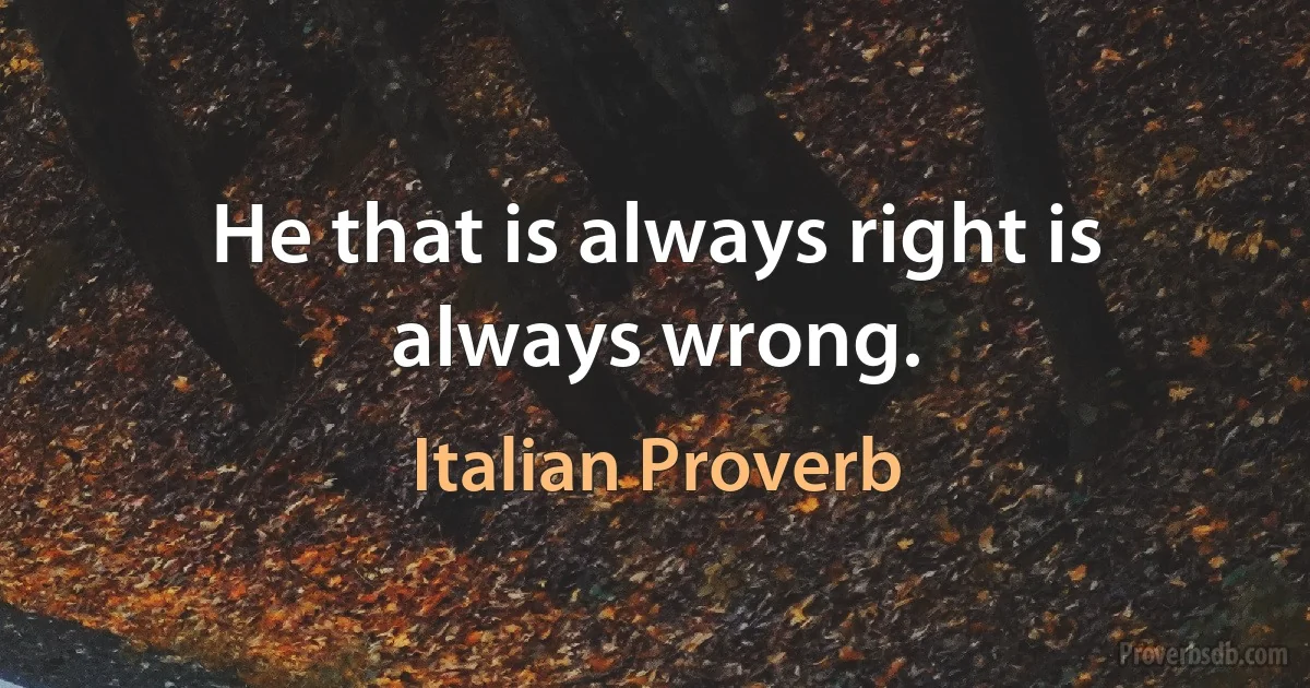 He that is always right is always wrong. (Italian Proverb)