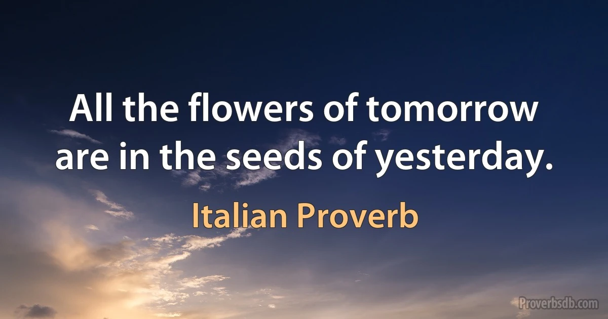 All the flowers of tomorrow are in the seeds of yesterday. (Italian Proverb)