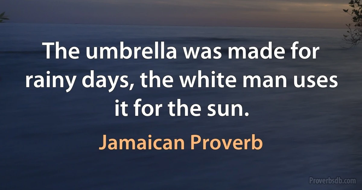 The umbrella was made for rainy days, the white man uses it for the sun. (Jamaican Proverb)